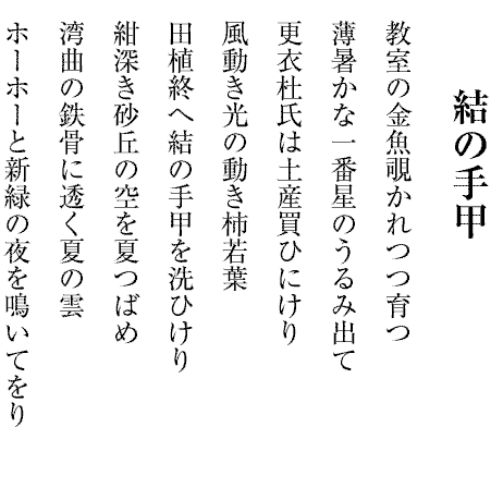 結の手甲
教室の金魚覗かれつつ育つ
薄暑かな一番星のうるみ出て
更衣杜氏は土産買ひにけり
風動き光の動き柿若葉
田植終へ結の手甲を洗ひけり
紺深き砂丘の空を夏つばめ
湾曲の鉄骨に透く夏の雲
ホーホーと新緑の夜を鳴いてをり
