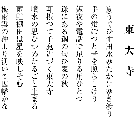 東　大　寺
夏うぐひす田水ゆたかにゆき渡り
手の蛍ぽつと昔を照らしけり
短夜や電話で足りる用ひとつ
鎌にある鋼の匂ひ麦の秋
耳振つて子鹿近づく東大寺
噴水の思ひつめたるごと止まる
雨蛙棚田は星を映しそむ
梅雨雲の沖より湧いて因幡かな
