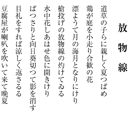 放　物　線
道草の子らに親しく夏つばめ
鶏が庭を小走り合歓の花
漂ようて月の海月となりにけり
槍投げの放物線の灼けてゐる
水中花しあはせ色に開きけり
ばつさりと向日葵切つて影を消す
目礼をすれば涼しく返さるる
豆腐屋が喇叭を吹いて来て晩夏

