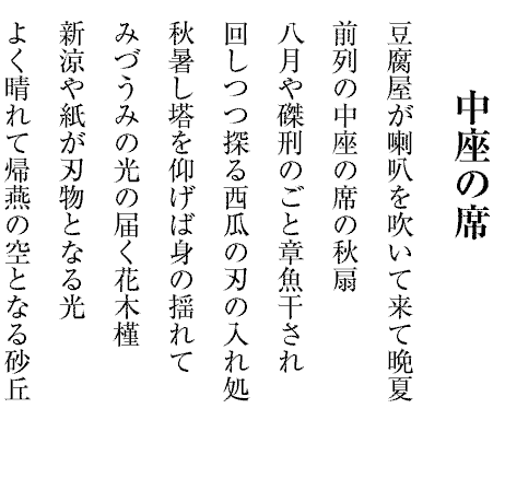 中座の席
豆腐屋が喇叭を吹いて来て晩夏
前列の中座の席の秋扇
八月や磔刑のごと章魚干され
回しつつ探る西瓜の刃の入れ処
秋暑し塔を仰げば身の揺れて
みづうみの光の届く花木槿
新涼や紙が刃物となる光
よく晴れて帰燕の空となる砂丘

