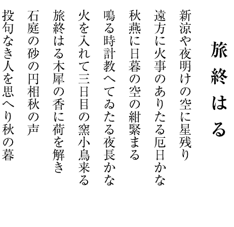 旅 終 は る
新涼や夜明けの空に星残り
遠方に火事のありたる厄日かな
秋燕に日暮の空の紺緊まる
鳴る時計教へてゐたる夜長かな
火を入れて三日目の窯小鳥来る
旅終はる木犀の香に荷を解き
石庭の砂の円相秋の声
投句なき人を思へり秋の暮


