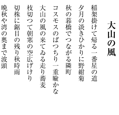 大山の風
稲架掛けて帰る一番星の道
夕月の淡きひかりに野紺菊
秋の暮橋でつながる隣町
コスモスのぱつちり一重瞼かな
大山の風の来てゐる走り蕎麦
枝切つて朝寒の空広げけり
切株に鋸目の残り秋時雨
晩秋や湾の奥まで波頭
