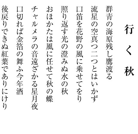 行　く　秋
群青の海原残し鷹渡る
流星の空真つ二つとはいかず
口笛を花野の風に乗せてをり
照り返す光の澄みぬ水の秋
おほかたは風に任せて秋の蝶
チャルメラの音遠ざかる星月夜
口切れば金箔の舞ふ今年酒
後戻りできぬ紅葉でありにけり
