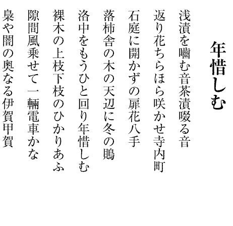 年惜しむ
浅漬を嚙む音茶漬啜る音
返り花ちらほら咲かせ寺内町
石庭に開かずの扉花八手
落柿舎の木の天辺に冬の鵙
洛中をもうひと回り年惜しむ
裸木の上枝下枝のひかりあふ
隙間風乗せて一輛電車かな
梟や闇の奥なる伊賀甲賀
