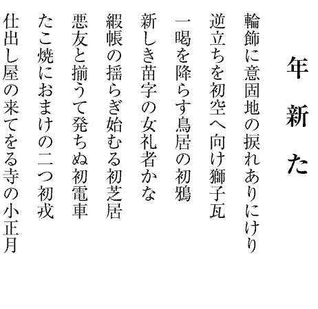 年新た
輪飾に意固地の捩れありにけり
逆立ちを初空へ向け獅子瓦
一喝を降らす鳥居の初鴉
新しき苗字の女礼者かな
縀帳の揺らぎ始むる初芝居
悪友と揃うて発ちぬ初電車
たこ焼におまけの二つ初戎
仕出し屋の来てをる寺の小正月

