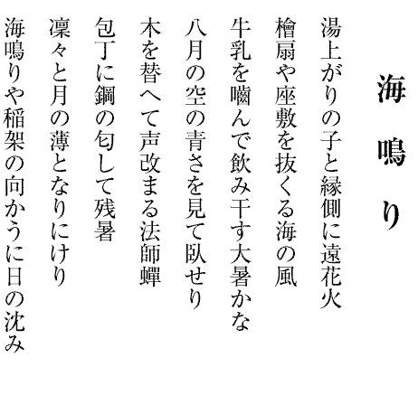 海　鳴　り
湯上がりの子と縁側に遠花火
檜扇や座敷を抜くる海の風
牛乳を嚙んで飲み干す大暑かな
八月の空の青さを見て臥せり
木を替へて声改まる法師蟬
包丁に鋼の匂して残暑
凜々と月の薄となりにけり
海鳴りや稲架の向かうに日の沈み
