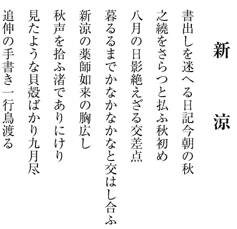 新　　　涼
書出しを迷へる日記今朝の秋
之繞をさらつと払ふ秋初め
八月の日影絶えざる交差点
暮るるまでかなかなかなと交はし合ふ
新涼の薬師如来の胸広し
秋声を拾ふ渚でありにけり
見たような貝殻ばかり九月尽
追伸の手書き一行鳥渡る

