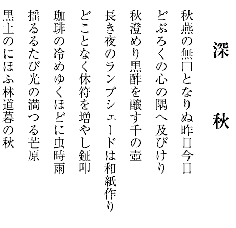 深　　　秋
秋燕の無口となりぬ昨日今日
どぶろくの心の隅へ及びけり
秋澄めり黒酢を醸す千の壺
長き夜のランプシェードは和紙作り
どことなく休符を増やし鉦叩
珈琲の冷めゆくほどに虫時雨
揺るるたび光の満つる芒原
黒土のにほふ林道暮の秋
