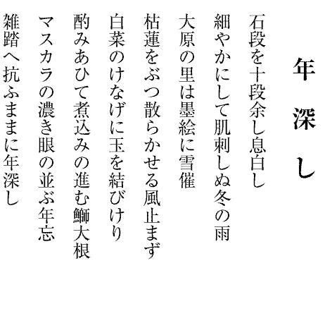 年　深　し
石段を十段余し息白し
細やかにして肌刺しぬ冬の雨
大原の里は墨絵に雪催
枯蓮をぶつ散らかせる風止まず
白菜のけなげに玉を結びけり
酌みあひて煮込みの進む鰤大根
マスカラの濃き眼の並ぶ年忘
雑踏へ抗ふままに年深し

