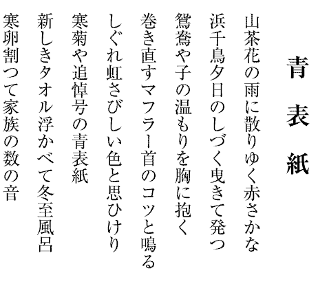 青　表　紙
山茶花の雨に散りゆく赤さかな
浜千鳥夕日のしづく曳きて発つ
鴛鴦や子の温もりを胸に抱く
巻き直すマフラー首のコツと鳴る
しぐれ虹さびしい色と思ひけり
寒菊や追悼号の青表紙
新しきタオル浮かべて冬至風呂
寒卵割つて家族の数の音


