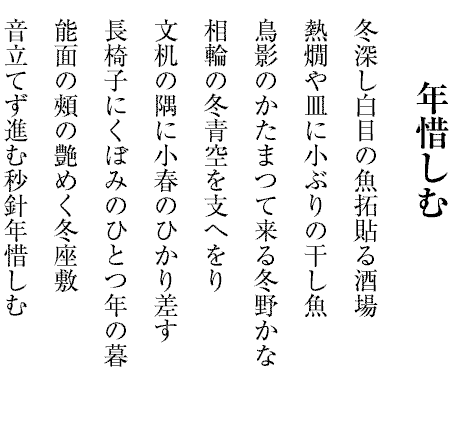 年惜しむ
冬深し白目の魚拓貼る酒場
熱燗や皿に小ぶりの干し魚
鳥影のかたまつて来る冬野かな
相輪の冬青空を支へをり
文机の隅に小春のひかり差す
長椅子にくぼみのひとつ年の暮
能面の頰の艶めく冬座敷
音立てず進む秒針年惜しむ
